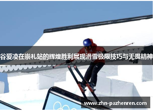 谷爱凌在崇礼站的辉煌胜利展现滑雪极限技巧与无畏精神