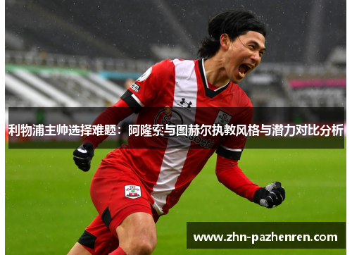 利物浦主帅选择难题：阿隆索与图赫尔执教风格与潜力对比分析