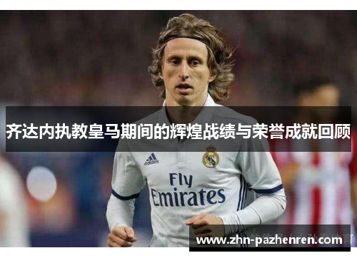 齐达内执教皇马期间的辉煌战绩与荣誉成就回顾 齐达内执教皇马期间的辉煌战绩与荣誉成就回顾