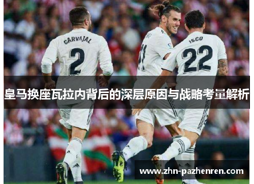 皇马换座瓦拉内背后的深层原因与战略考量解析